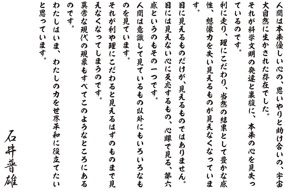 人間は本来優しい心の、思いやりと助け合いの、宇宙大自然に生かされた存在でした。それが科学文明の発達と裏腹に、本来の心を見失っているのです。利に走り、理にこだわり、当然の結果として豊かな感性、想像力を失い見えるものが見えなくなっています。目に見えるものだけが、見えるものではありません。目には見えない心に反応するもの、心眼で見る、第六感というのもその一つです。人間は意識して見ているもの以外にもいろいろなものを見ています。それが利や理にこだわると見えるはずのものまで見えなくなってしまうのです。異常な現代の現象もすべてこのようなところにあるのです。わたしはいま、わたしの力を世界平和に役立てたいと思っています。石井普雄